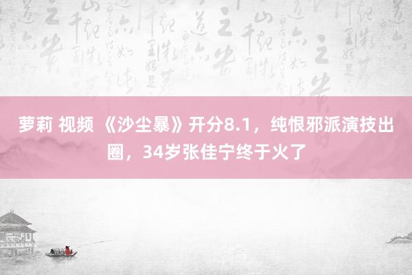 萝莉 视频 《沙尘暴》开分8.1，纯恨邪派演技出圈，34岁张佳宁终于火了