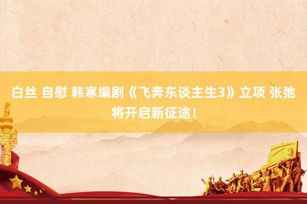 白丝 自慰 韩寒编剧《飞奔东谈主生3》立项 张弛将开启新征途！
