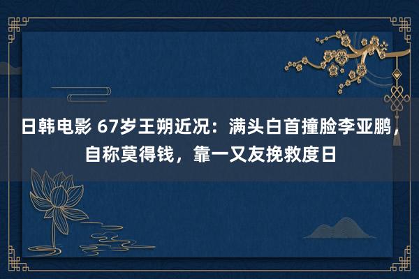 日韩电影 67岁王朔近况：满头白首撞脸李亚鹏，自称莫得钱，靠一又友挽救度日