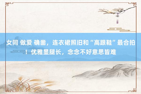 女同 做爱 确凿，连衣裙照旧和“高跟鞋”最合拍！优雅显腿长，念念不好意思皆难