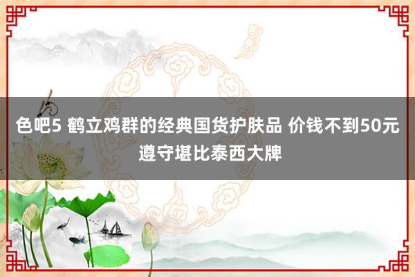 色吧5 鹤立鸡群的经典国货护肤品 价钱不到50元 遵守堪比泰西大牌