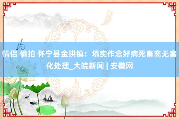 情侣 偷拍 怀宁县金拱镇：塌实作念好病死畜禽无害化处理_大皖新闻 | 安徽网