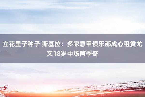 立花里子种子 斯基拉：多家意甲俱乐部成心租赁尤文18岁中场阿季奇
