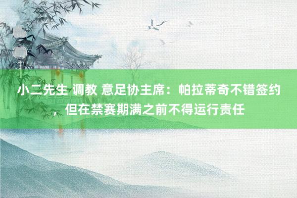 小二先生 调教 意足协主席：帕拉蒂奇不错签约，但在禁赛期满之前不得运行责任