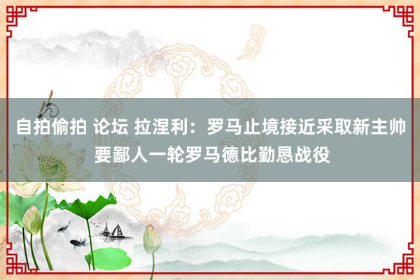 自拍偷拍 论坛 拉涅利：罗马止境接近采取新主帅 要鄙人一轮罗马德比勤恳战役