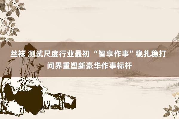 丝袜 测试尺度行业最初 “智享作事”稳扎稳打 问界重塑新豪华作事标杆