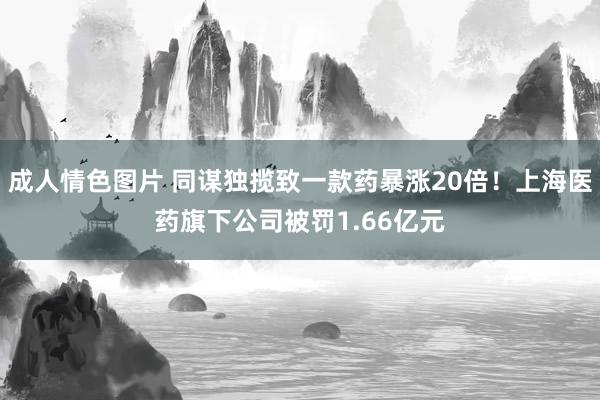 成人情色图片 同谋独揽致一款药暴涨20倍！上海医药旗下公司被罚1.66亿元