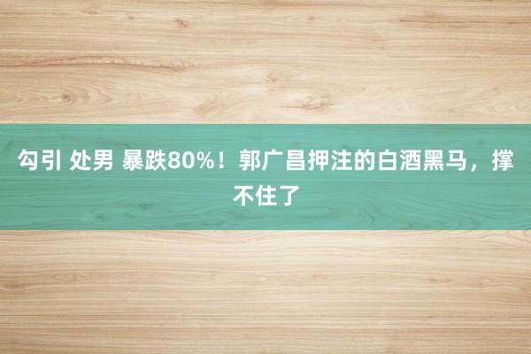 勾引 处男 暴跌80%！郭广昌押注的白酒黑马，撑不住了