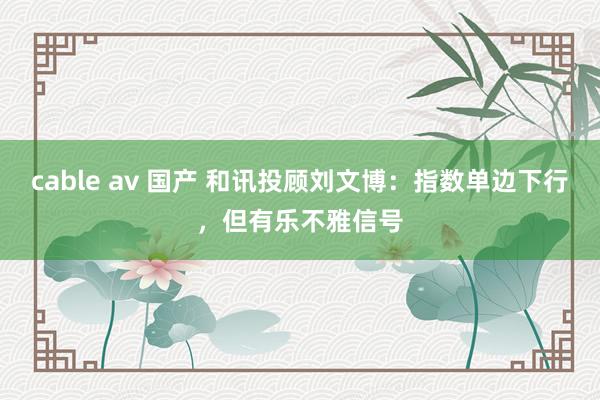 cable av 国产 和讯投顾刘文博：指数单边下行，但有乐不雅信号