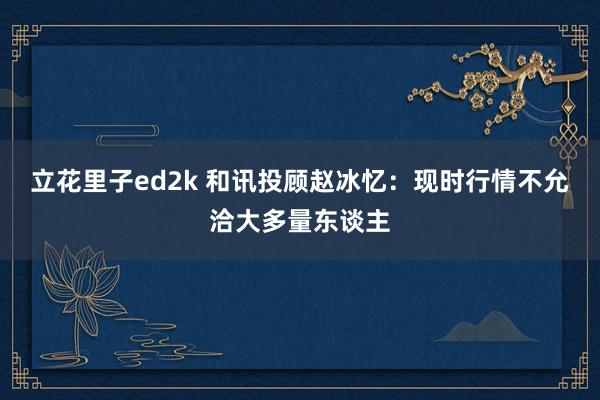立花里子ed2k 和讯投顾赵冰忆：现时行情不允洽大多量东谈主