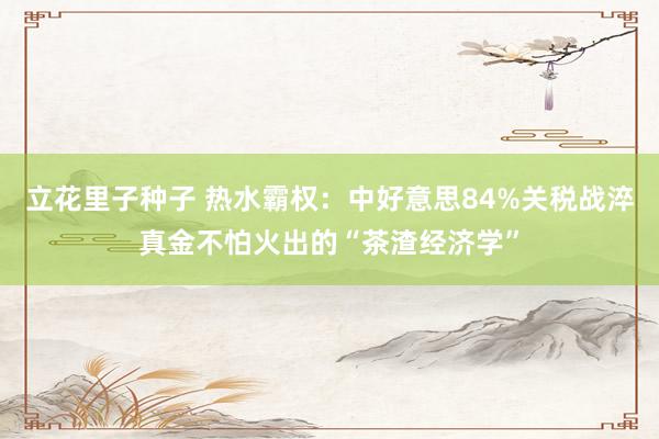 立花里子种子 热水霸权：中好意思84%关税战淬真金不怕火出的“茶渣经济学”
