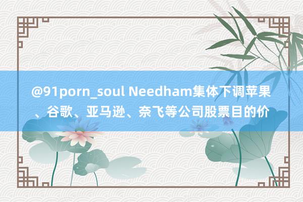 @91porn_soul Needham集体下调苹果、谷歌、亚马逊、奈飞等公司股票目的价
