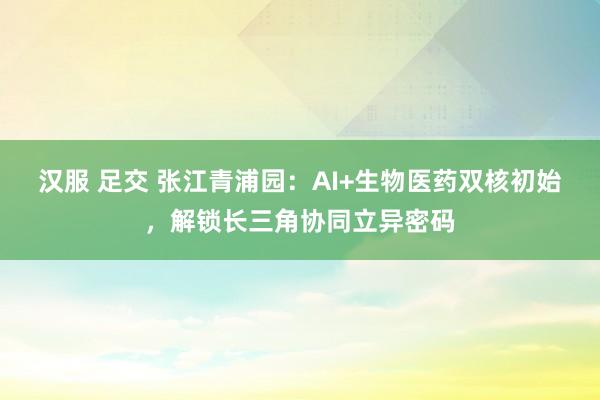 汉服 足交 张江青浦园：AI+生物医药双核初始，解锁长三角协同立异密码