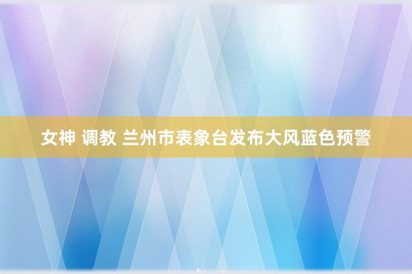 女神 调教 兰州市表象台发布大风蓝色预警