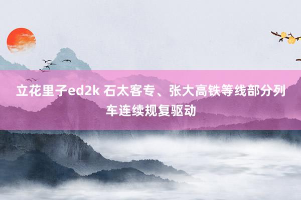 立花里子ed2k 石太客专、张大高铁等线部分列车连续规复驱动