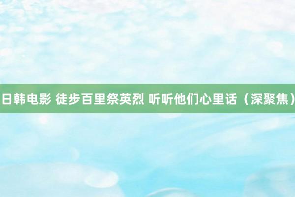 日韩电影 徒步百里祭英烈 听听他们心里话（深聚焦）