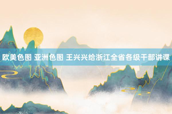 欧美色图 亚洲色图 王兴兴给浙江全省各级干部讲课