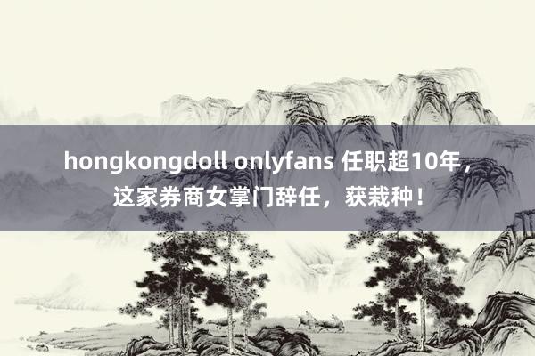 hongkongdoll onlyfans 任职超10年，这家券商女掌门辞任，获栽种！