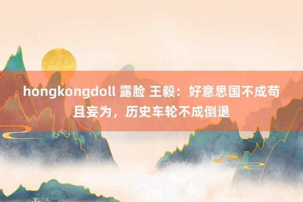 hongkongdoll 露脸 王毅：好意思国不成苟且妄为，历史车轮不成倒退