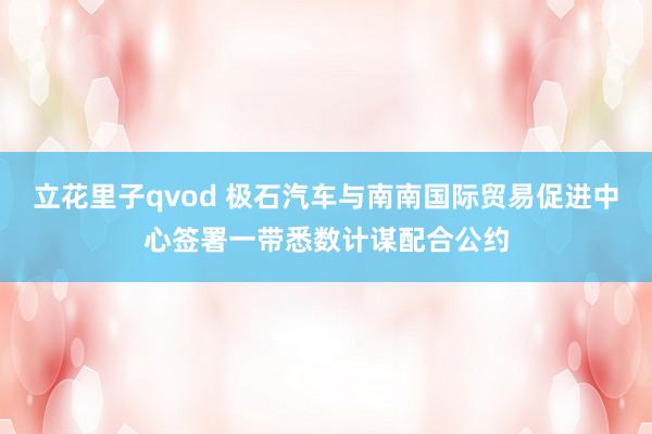 立花里子qvod 极石汽车与南南国际贸易促进中心签署一带悉数计谋配合公约