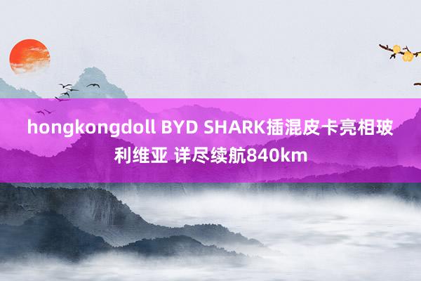 hongkongdoll BYD SHARK插混皮卡亮相玻利维亚 详尽续航840km