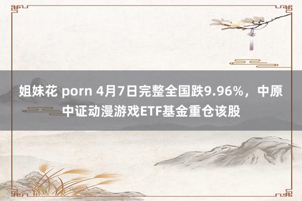 姐妹花 porn 4月7日完整全国跌9.96%，中原中证动漫游戏ETF基金重仓该股