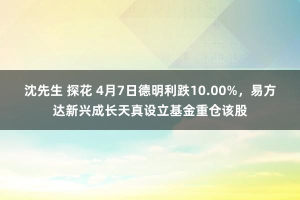 沈先生 探花 4月7日德明利跌10.00%，易方达新兴成长天真设立基金重仓该股