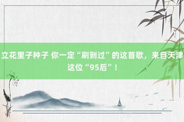立花里子种子 你一定“刷到过”的这首歌，来自天津这位“95后”！