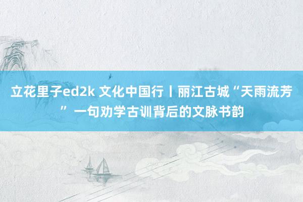立花里子ed2k 文化中国行丨丽江古城“天雨流芳” 一句劝学古训背后的文脉书韵