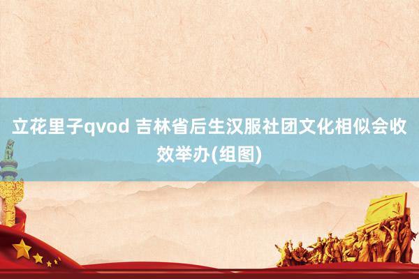 立花里子qvod 吉林省后生汉服社团文化相似会收效举办(组图)