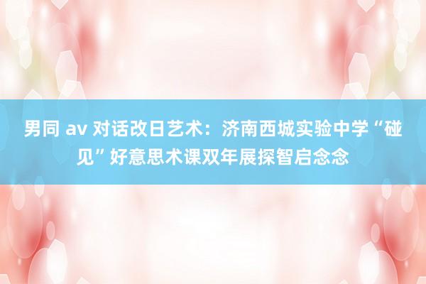 男同 av 对话改日艺术：济南西城实验中学“碰见”好意思术课双年展探智启念念