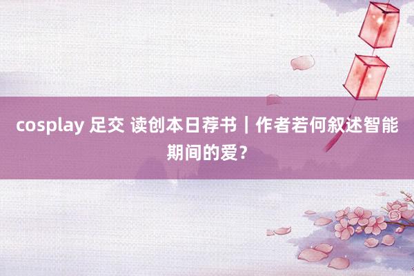 cosplay 足交 读创本日荐书｜作者若何叙述智能期间的爱？