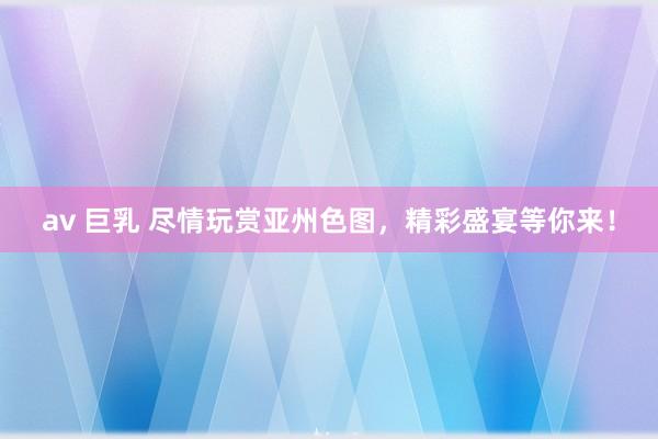 av 巨乳 尽情玩赏亚州色图，精彩盛宴等你来！