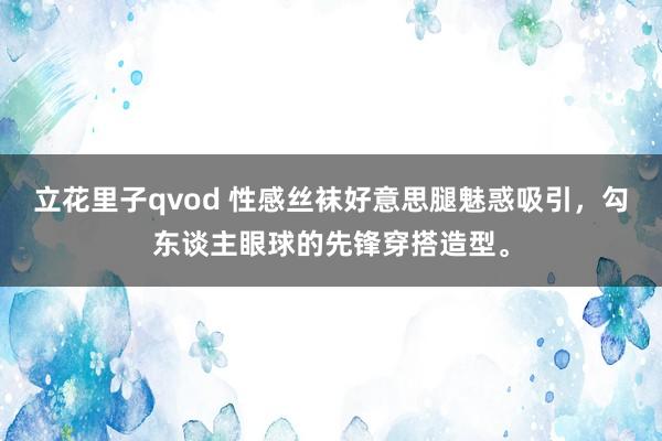 立花里子qvod 性感丝袜好意思腿魅惑吸引，勾东谈主眼球的先锋穿搭造型。