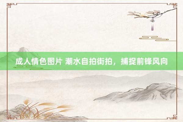 成人情色图片 潮水自拍街拍，捕捉前锋风向