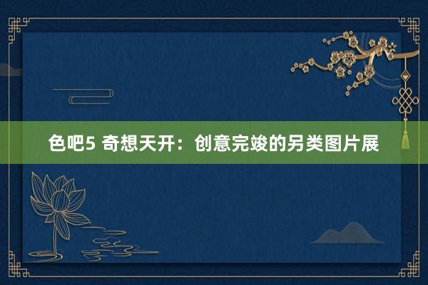 色吧5 奇想天开：创意完竣的另类图片展