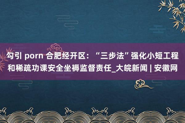 勾引 porn 合肥经开区：“三步法”强化小短工程和稀疏功课安全坐褥监督责任_大皖新闻 | 安徽网
