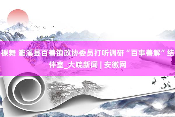 裸舞 濉溪县百善镇政协委员打听调研“百事善解”结伴室_大皖新闻 | 安徽网