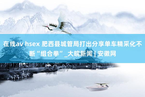 在线av hsex 肥西县城管局打出分享单车精采化不断“组合拳”_大皖新闻 | 安徽网