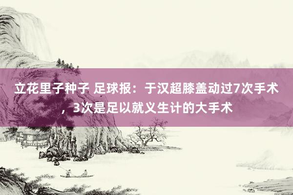 立花里子种子 足球报：于汉超膝盖动过7次手术，3次是足以就义生计的大手术