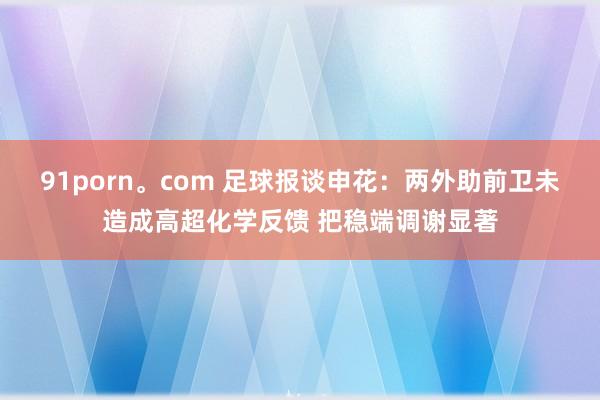 91porn。com 足球报谈申花：两外助前卫未造成高超化学反馈 把稳端调谢显著