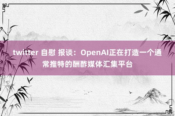 twitter 自慰 报谈：OpenAI正在打造一个通常推特的酬酢媒体汇集平台