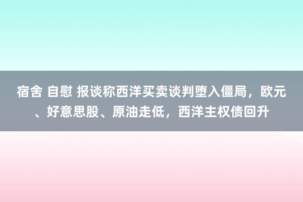 宿舍 自慰 报谈称西洋买卖谈判堕入僵局，欧元、好意思股、原油走低，西洋主权债回升