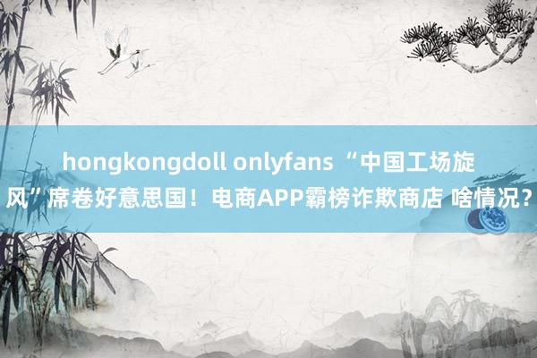 hongkongdoll onlyfans “中国工场旋风”席卷好意思国！电商APP霸榜诈欺商店 啥情况？