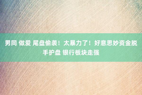 男同 做爱 尾盘偷袭！太暴力了！好意思妙资金脱手护盘 银行板块走强