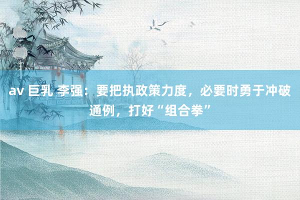 av 巨乳 李强：要把执政策力度，必要时勇于冲破通例，打好“组合拳”