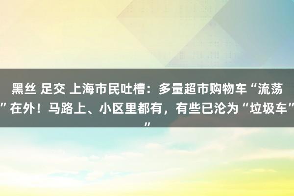 黑丝 足交 上海市民吐槽：多量超市购物车“流荡”在外！马路上、小区里都有，有些已沦为“垃圾车”