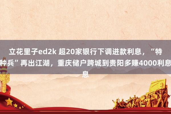 立花里子ed2k 超20家银行下调进款利息，“特种兵”再出江湖，重庆储户跨城到贵阳多赚4000利息