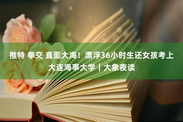 推特 拳交 直面大海！漂浮36小时生还女孩考上大连海事大学｜大象夜读