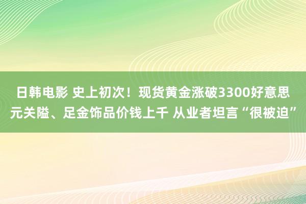日韩电影 史上初次！现货黄金涨破3300好意思元关隘、足金饰品价钱上千 从业者坦言“很被迫”